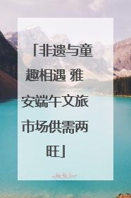 非遗与童趣相遇 雅安端午文旅市场供需两旺