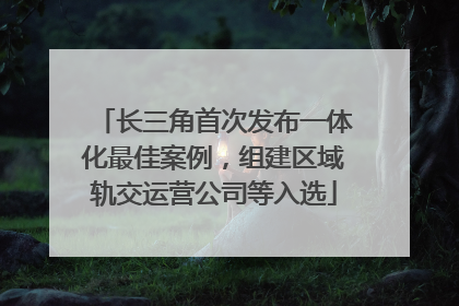 长三角首次发布一体化最佳案例，组建区域轨交运营公司等入选