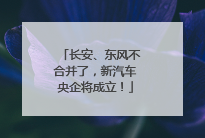 长安、东风不合并了，新汽车央企将成立！