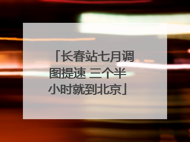 长春站七月调图提速 三个半小时就到北京