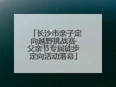 长沙市亲子定向越野挑战赛·父亲节专属徒步定向活动落幕