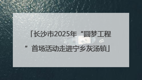 长沙市2025年“圆梦工程”首场活动走进宁乡灰汤镇