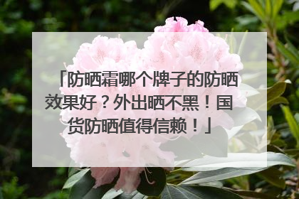 防晒霜哪个牌子的防晒效果好？外出晒不黑！国货防晒值得信赖！