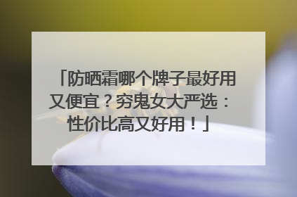 防晒霜哪个牌子最好用又便宜？穷鬼女大严选：性价比高又好用！