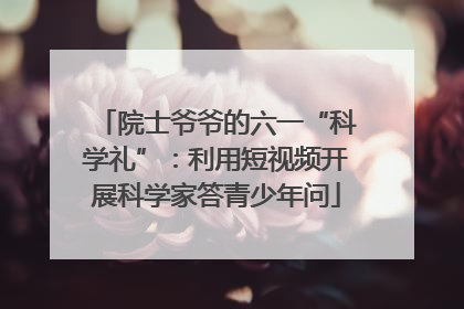院士爷爷的六一“科学礼”：利用短视频开展科学家答青少年问