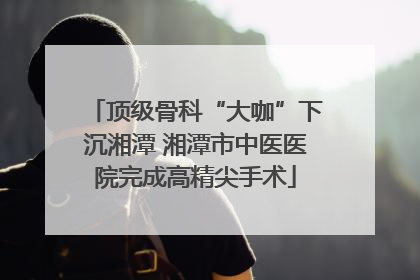 顶级骨科“大咖”下沉湘潭 湘潭市中医医院完成高精尖手术