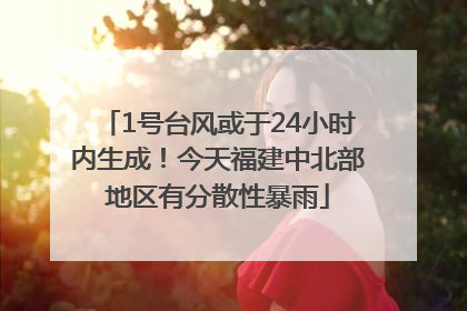 1号台风或于24小时内生成！今天福建中北部地区有分散性暴雨