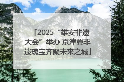 2025“雄安非遗大会”举办 京津冀非遗瑰宝齐聚未来之城