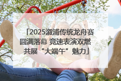 2025溆浦传统龙舟赛圆满落幕 竞速表演双燃 共展“大端午”魅力