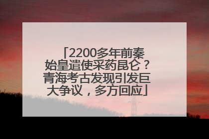 2200多年前秦始皇遣使采药昆仑？青海考古发现引发巨大争议，多方回应