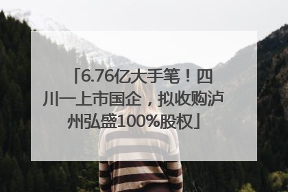 6.76亿大手笔！四川一上市国企，拟收购泸州弘盛100%股权