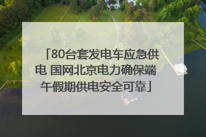 80台套发电车应急供电 国网北京电力确保端午假期供电安全可靠