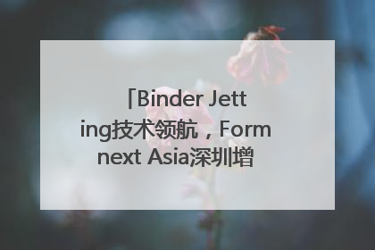 Binder Jetting技术领航，Formnext Asia深圳增材展解锁产业新动能