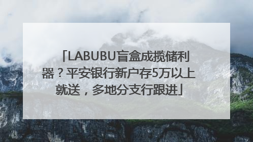 LABUBU盲盒成揽储利器？平安银行新户存5万以上就送，多地分支行跟进